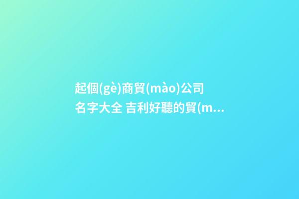 起個(gè)商貿(mào)公司名字大全 吉利好聽的貿(mào)易公司名字,起名之家